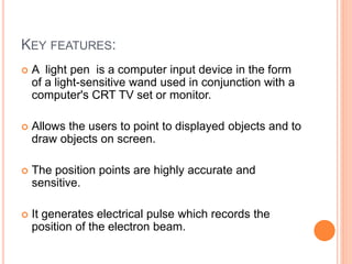 KEY FEATURES:
 A light pen is a computer input device in the form
of a light-sensitive wand used in conjunction with a
computer's CRT TV set or monitor.
 Allows the users to point to displayed objects and to
draw objects on screen.
 The position points are highly accurate and
sensitive.
 It generates electrical pulse which records the
position of the electron beam.
 