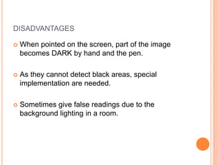 DISADVANTAGES
 When pointed on the screen, part of the image
becomes DARK by hand and the pen.
 As they cannot detect black areas, special
implementation are needed.
 Sometimes give false readings due to the
background lighting in a room.
 