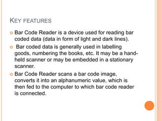 KEY FEATURES
 Bar Code Reader is a device used for reading bar
coded data (data in form of light and dark lines).
 Bar coded data is generally used in labelling
goods, numbering the books, etc. It may be a hand-
held scanner or may be embedded in a stationary
scanner.
 Bar Code Reader scans a bar code image,
converts it into an alphanumeric value, which is
then fed to the computer to which bar code reader
is connected.
 