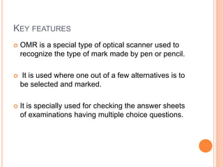 KEY FEATURES
 OMR is a special type of optical scanner used to
recognize the type of mark made by pen or pencil.
 It is used where one out of a few alternatives is to
be selected and marked.
 It is specially used for checking the answer sheets
of examinations having multiple choice questions.
 