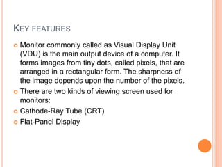 KEY FEATURES
 Monitor commonly called as Visual Display Unit
(VDU) is the main output device of a computer. It
forms images from tiny dots, called pixels, that are
arranged in a rectangular form. The sharpness of
the image depends upon the number of the pixels.
 There are two kinds of viewing screen used for
monitors:
 Cathode-Ray Tube (CRT)
 Flat-Panel Display
 