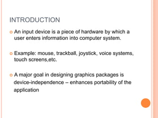 INTRODUCTION
 An input device is a piece of hardware by which a
user enters information into computer system.
 Example: mouse, trackball, joystick, voice systems,
touch screens,etc.
 A major goal in designing graphics packages is
device-independence – enhances portability of the
application
 