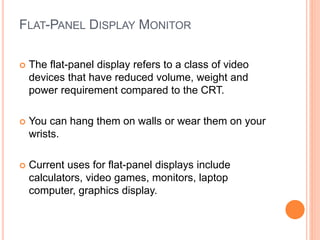 FLAT-PANEL DISPLAY MONITOR
 The flat-panel display refers to a class of video
devices that have reduced volume, weight and
power requirement compared to the CRT.
 You can hang them on walls or wear them on your
wrists.
 Current uses for flat-panel displays include
calculators, video games, monitors, laptop
computer, graphics display.
 