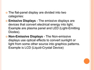  The flat-panel display are divided into two
categories:
 Emissive Displays - The emissive displays are
devices that convert electrical energy into light.
Example are plasma panel and LED (Light-Emitting
Diodes).
 Non-Emissive Displays - The Non-emissive
displays use optical effects to convert sunlight or
light from some other source into graphics patterns.
Example is LCD (Liquid-Crystal Device)
 