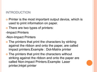 INTRODUCTION
 Printer is the most important output device, which is
used to print information on paper.
 There are two types of printers:
-Impact Printers
-Non-Impact Printers
 The printers that print the characters by striking
against the ribbon and onto the paper, are called
impact printers.Example : Dot-Matrix printer
 The printers that print the characters without
striking against the ribbon and onto the paper are
called Non-impact Printers.Example: Laser
printer,Inkjet printer
 