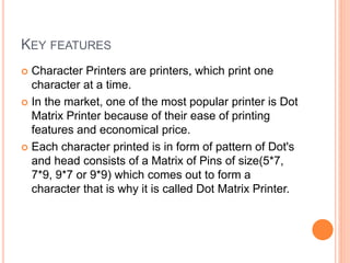 KEY FEATURES
 Character Printers are printers, which print one
character at a time.
 In the market, one of the most popular printer is Dot
Matrix Printer because of their ease of printing
features and economical price.
 Each character printed is in form of pattern of Dot's
and head consists of a Matrix of Pins of size(5*7,
7*9, 9*7 or 9*9) which comes out to form a
character that is why it is called Dot Matrix Printer.
 