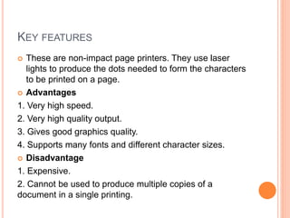 KEY FEATURES
 These are non-impact page printers. They use laser
lights to produce the dots needed to form the characters
to be printed on a page.
 Advantages
1. Very high speed.
2. Very high quality output.
3. Gives good graphics quality.
4. Supports many fonts and different character sizes.
 Disadvantage
1. Expensive.
2. Cannot be used to produce multiple copies of a
document in a single printing.
 