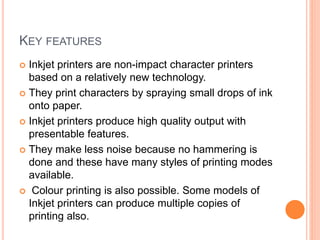 KEY FEATURES
 Inkjet printers are non-impact character printers
based on a relatively new technology.
 They print characters by spraying small drops of ink
onto paper.
 Inkjet printers produce high quality output with
presentable features.
 They make less noise because no hammering is
done and these have many styles of printing modes
available.
 Colour printing is also possible. Some models of
Inkjet printers can produce multiple copies of
printing also.
 