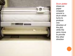 Drum plotter
draws on
paper
wrapped
around a
drum which
turns to
produce
one
direction of
the plot,
while the
pens move
to provide
the other
direction
 