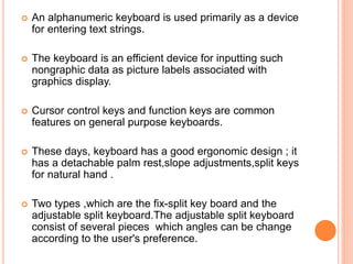  An alphanumeric keyboard is used primarily as a device
for entering text strings.
 The keyboard is an efficient device for inputting such
nongraphic data as picture labels associated with
graphics display.
 Cursor control keys and function keys are common
features on general purpose keyboards.
 These days, keyboard has a good ergonomic design ; it
has a detachable palm rest,slope adjustments,split keys
for natural hand .
 Two types ,which are the fix-split key board and the
adjustable split keyboard.The adjustable split keyboard
consist of several pieces which angles can be change
according to the user's preference.
 