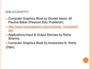 BIBLIOGRAPHY
 Computer Graphics Book by Donald Hearn ,M.
Pauline Baker (Pearson Edu. Publisher).
 http://www.tutorialspoint.com/computer_fundament
als/
 Applications-Input & Output Devices by Richa
Sharma.
 Computer Graphics Book by Amarendra N. Sinha
(TMH)
 