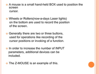  A mouse is a small hand-held BOX used to position the
screen
cursor.
 Wheels or Rollers(now-a-days Laser lights)
on the bottom are used to record the position
of the screen.
 Generally there are two or three buttons,
used for operations like recording of the
cursor positions or invoking of a function.
 In order to increase the number of INPUT
parameters, additional devices can be
included.
 The Z-MOUSE is an example of this.
 