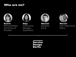 Who are we?




Katrin           Olga         Manuel      Martin
PhD Candidate,   Community    Designer,   User Experience,
University of    Manager,     Fjord       Nokia
Potsdam          Stylemarks
 