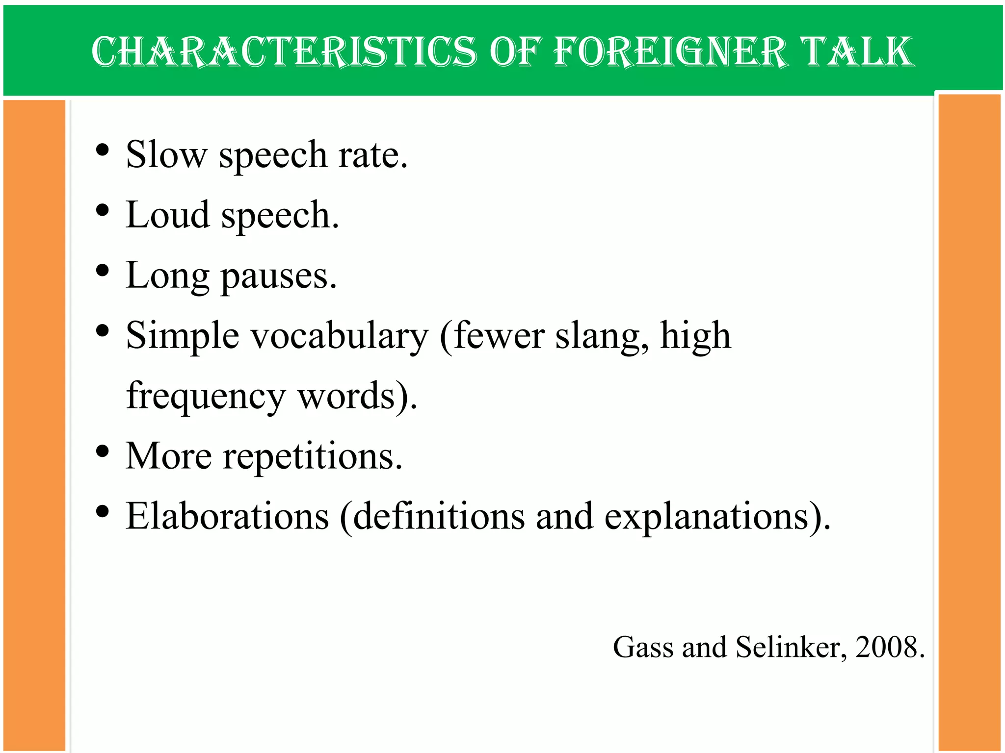 Characteristics of foreigner talk 
•Slow speech rate. 
•Loud speech. 
•Long pauses. 
•Simple vocabulary (fewer slang, high frequency words). 
•More repetitions. 
•Elaborations (definitions and explanations). 
Gassand Selinker, 2008.  