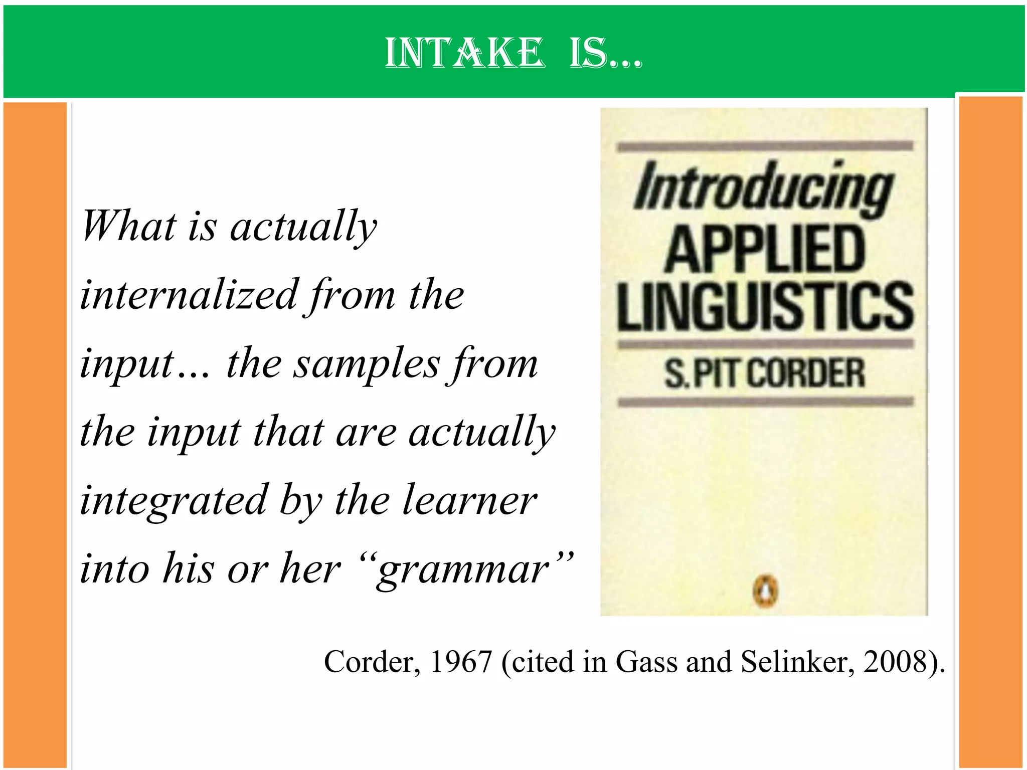 intake is… 
What is actually internalized from the input… the samples from the input that are actually integrated by the learner into his or her “grammar” 
Corder, 1967 (cited in Gassand Selinker, 2008).  