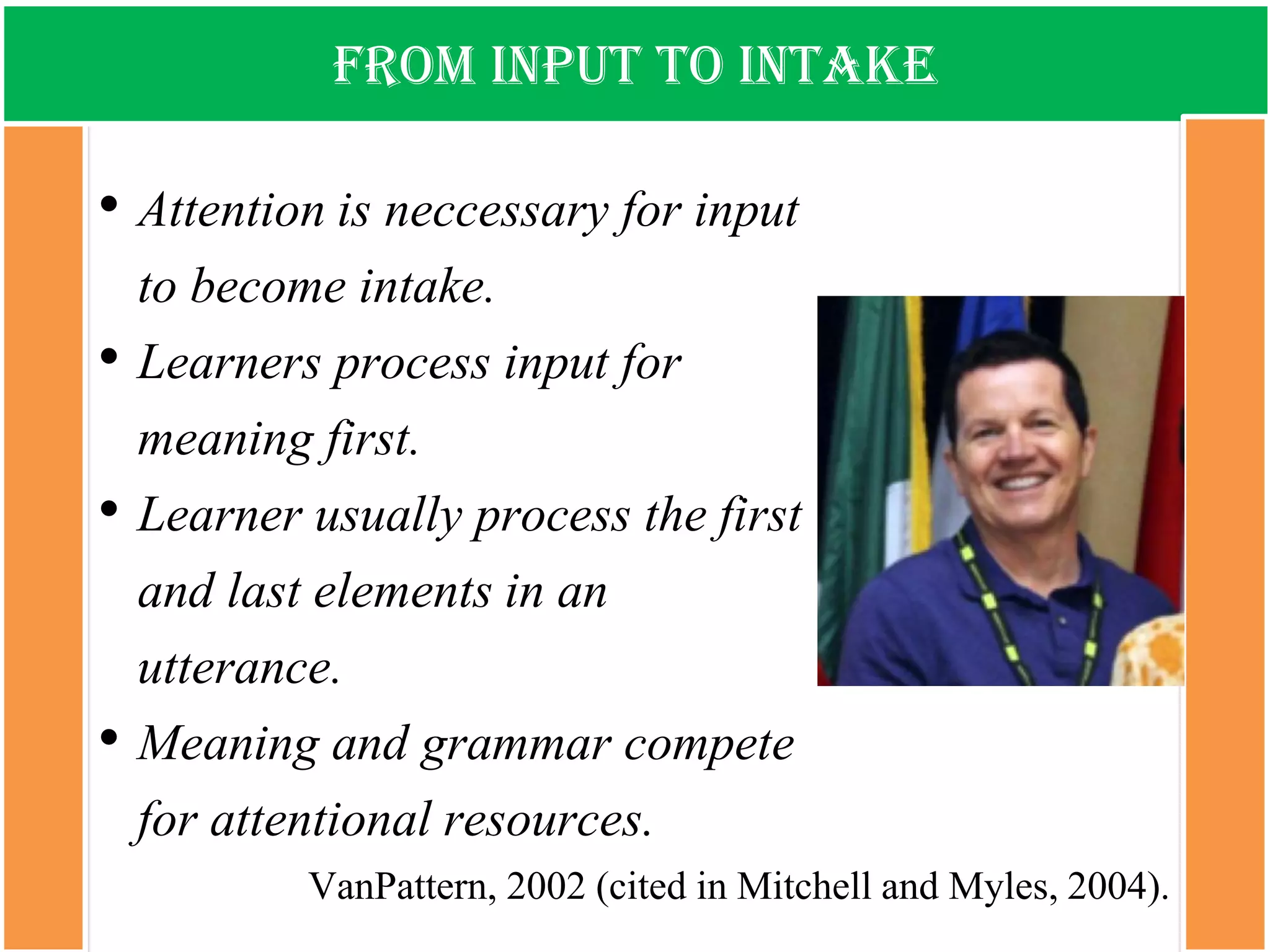From input to intake 
•Attention is neccessaryfor input to become intake. 
•Learners process input for meaning first. 
•Learner usually process the first and last elements in an utterance. 
•Meaning and grammar compete for attentional resources. 
VanPattern, 2002 (cited in Mitchell and Myles, 2004).  