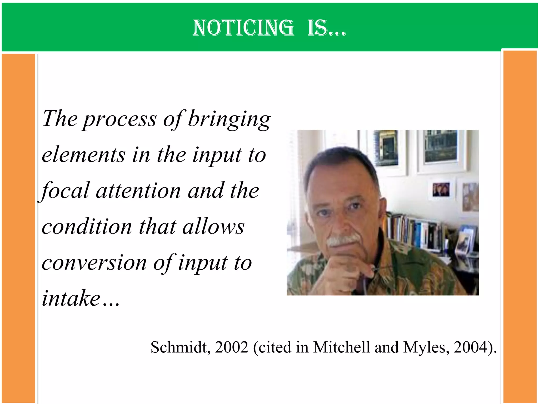 notiCing is… 
The process of bringing elements in the input to focal attention and the condition that allows conversion of input to intake… 
Schmidt, 2002 (cited in Mitchell and Myles, 2004).  