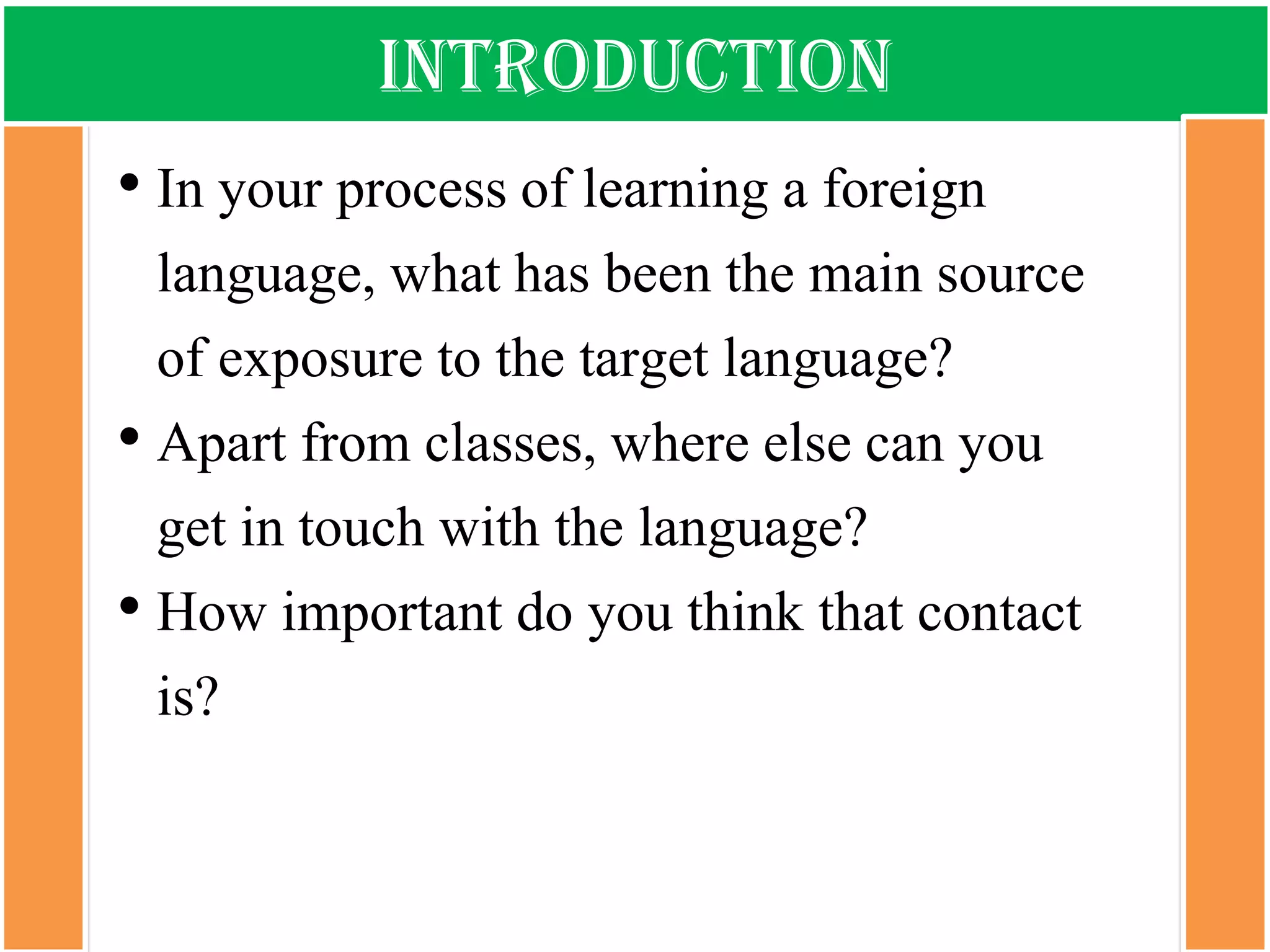 introduction 
•In your process of learning a foreign language, what has been the main source of exposure to the target language? 
•Apart from classes, where else can you get in touch with the language? 
•How important do you think that contact is?  