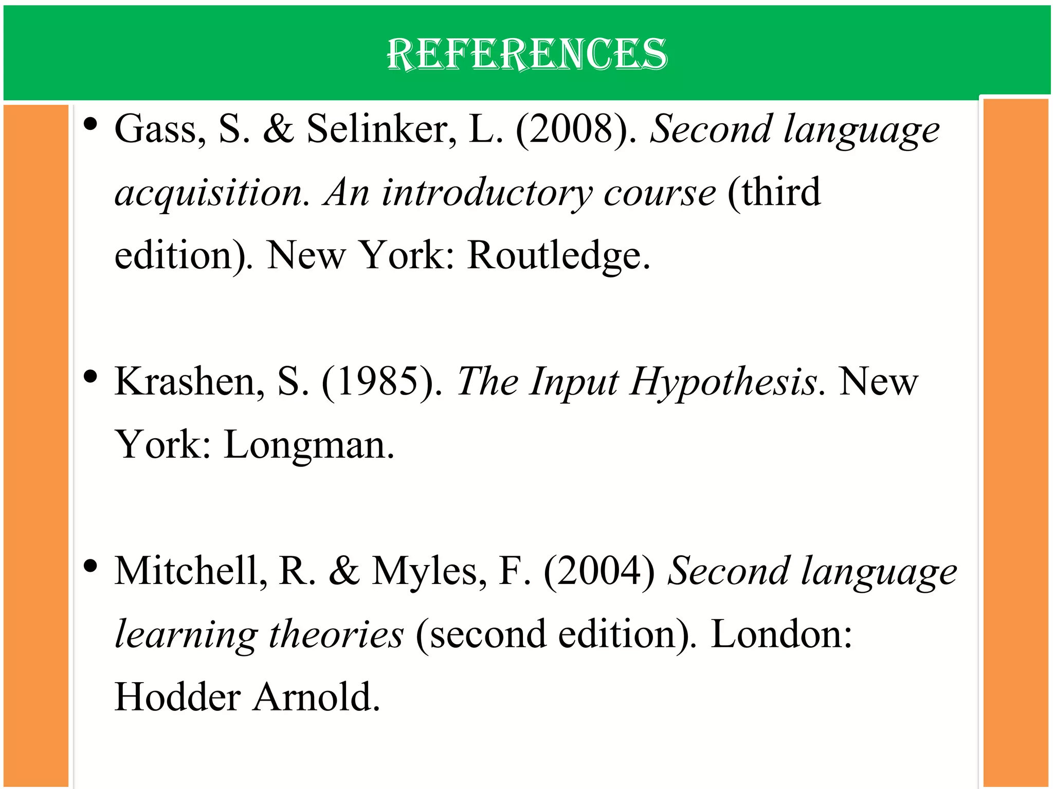 references 
•Gass, S. & Selinker, L. (2008). Secondlanguageacquisition. Anintroductorycourse(thirdedition). New York: Routledge. 
•Krashen, S. (1985). TheInput Hypothesis. New York: Longman. 
•Mitchell, R. & Myles, F. (2004) Second language learning theories(second edition).London: Hodder Arnold. 
