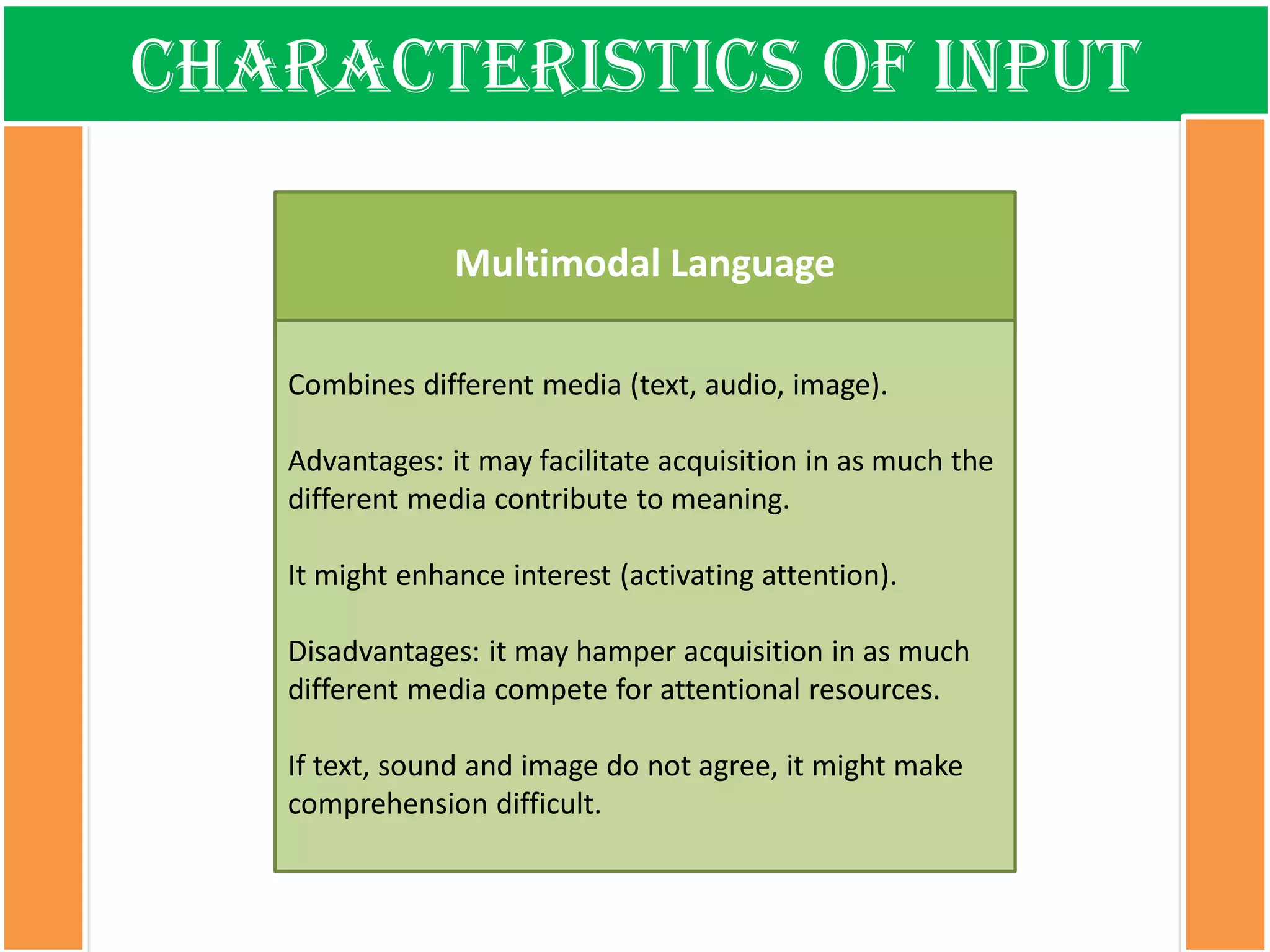 Characteristics of input 
Multimodal Language 
Combines differentmedia (text, audio, image). 
Advantages: itmayfacilitateacquisitionin as muchthedifferentmedia contributeto meaning. 
Itmightenhanceinterest(activatingattention). 
Disadvantages: itmayhamperacquisitionin as muchdifferentmedia compete forattentionalresources. 
Iftext, soundand imagedo notagree, itmightmakecomprehensiondifficult.  