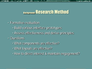 Background:   Research Method

• Formative evaluation
   • Build various interface prototypes
   • Assess effectiveness and derive principles
• Questions
   • What components are effective?
   • What layouts are effective?
   • How to direct interest & maintain engagement?
 