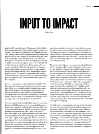 ESSAY-II-




                       INPUT TO IMPACT                         Ashley Metz




jacqueline Novogratz, founder of the Acumen Fund, tells this          same time, it intended to reap hefty returns for its investors.
fantastic story about how she donated a sweater to charity as a       Another company empowered farmers with information on
teenager. Years later, on the dusty streets of Rwanda, she saw a      crop prices and weather. In both of these, the technology nec-
child walking toward her wearing an eerily similar sweater. She       essary to run the companies were originally created for purely
pounced on the child, checked the tag, saw her very own name          commercial objectives in the first world. I saw that inputs had
on it and thought, "Wow, the world is one crazy inter-con-            their way of becoming impact and it was unpredictable, circui-
nected place!" Novogratz uses this beautifully direct anecdote        tous and evolutionary.
ro get her point across, though she knows very well that third
world development is itself extremely complicated. For her            The stories of development-economic, technological, biologi-
sweater to reach that child, it required numerous donations           cal-are slow burns. They are dorsal fins ; they are the human
and international aid. Her presence alone was due to a long           eye, the cell phone. They are only possible because of count-
history of development in the United States making her rich           less fortuitous conditions that all happen to be balanced in
enough to travel. For the child to get an education and food,         just the right way at just the right time, and they continue to
he needs more than a sweater and for that education to do any         change. Thomas Saint is the first person known to have filed
good, the region he lives in needs a better market system and         a patent for the sewing machine in 1790. If he was still alive
less corruption.                                                      today, it'd be unlikely to hear him open a conference by saying
                                                                      "I intended to make sewing more efficient. Eventually, labour-
Even as a neat conference-opener and now book (titled, "The           ers in other countries offered to use my machines for lower
Blue Sweater"), it's apparent that the world is a messy, messy        wages than those who originally used it. Thanks to world
place. Messy as it is, we all contribute little pieces: a sweater,    trade, my sewing machine, and the demand for textiles and
a bit of code, whatever our professions demand of us, and             the production of goods lead to the eventual development of
somehow, something comes out of it. Jacqueline's sweater              countries like Thailand and Vietnam." It's even less likely the
was a single input into the system. A new interface, a spark to       first person to mould metal, as it was used in the first sewing
another idea, or, if we're lucky, a widely-used platform, are all     machine, would claim credit for as much. Gutenberg didn't
just inputs that we as start-ups inject into the system.              claim Lutheranism or the Protestant Reformation. Twitter isn't
                                                                      claiming the Arab Spring.
It took me years to understand this basic tenant of economics.
Somehow, I had been gripped by an interest and a fear about           What I love about start-ups and technology is that they are at
how my work would (or wouldn't) affect the world. That's one          the front of the input cycle. Inventors and entrepreneurs set
of the reasons why, between working at start-ups in program           off to solve problems. They input into the system. They can
management and marketing roles, I spent time trying to                dream, and imagine how input could become impact. Now,
solve some bigger, more obvious problems in the world. I was          in the tech world, we are close to seeing impacts very directly.
working on projects related to technology for development             At our particular spot along the graph of overall development,
and venture capital practices, primarily for social or environ-       technology is a core facilitator in the age of the consumer,
mental goals. One was about a company that created finan cial         and what may become an age of enlightened democracy. It's
infrastructure in rural areas through a cell phone, a finge rprint    a particularly interesting time to be creating in this marvel-
scanner and a mini printer. This project had the potential to         lous mess. We may or may not see kids wearing our sweaters,
change the lives of millions of Indians and garnered some             but we'll have helped make the knitting needles or design the
significant interest from development agencies, while at the          pattern.
 