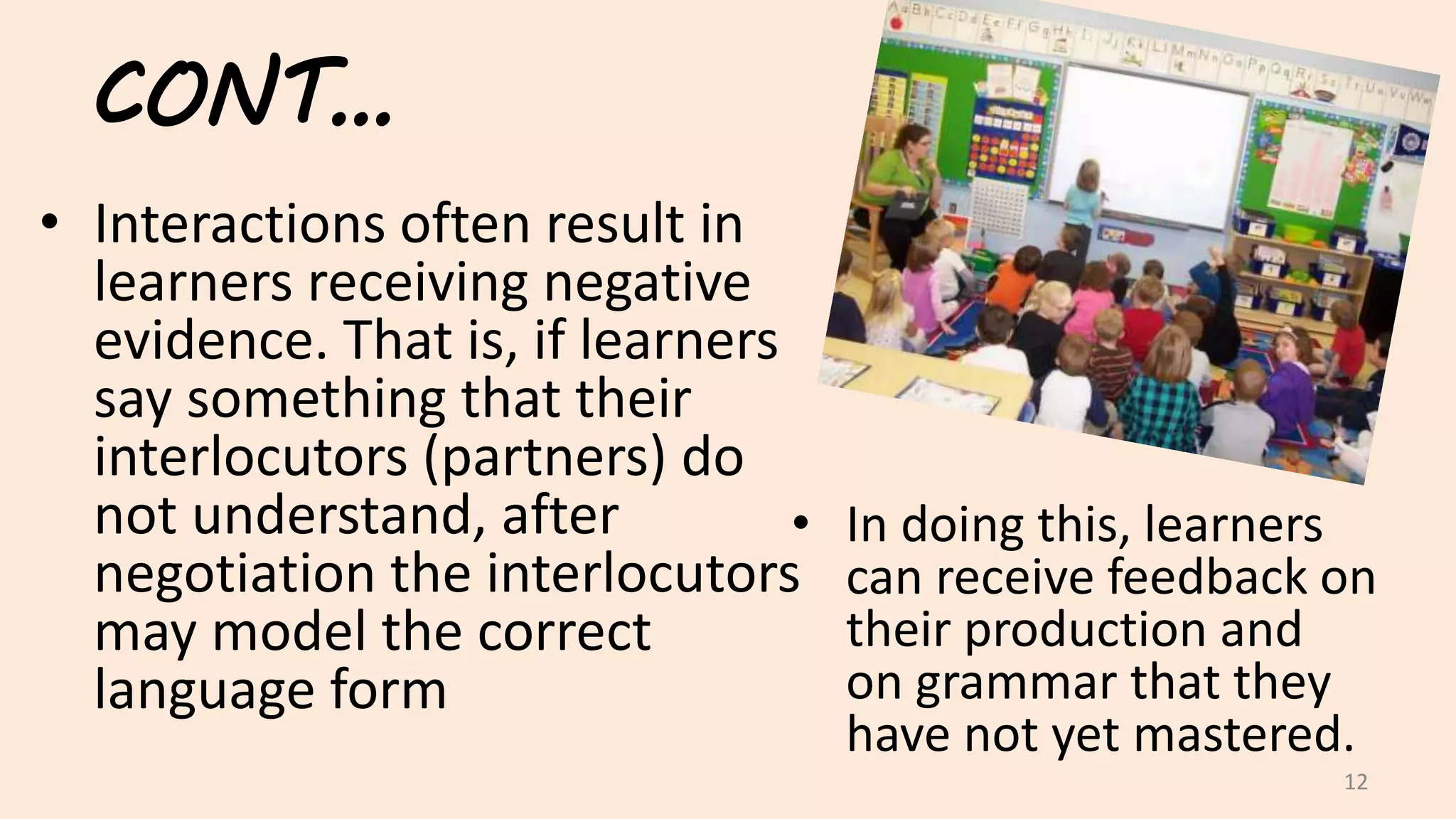 CONT…
• Interactions often result in
learners receiving negative
evidence. That is, if learners
say something that their
interlocutors (partners) do
not understand, after
negotiation the interlocutors
may model the correct
language form
12
• In doing this, learners
can receive feedback on
their production and
on grammar that they
have not yet mastered.
 