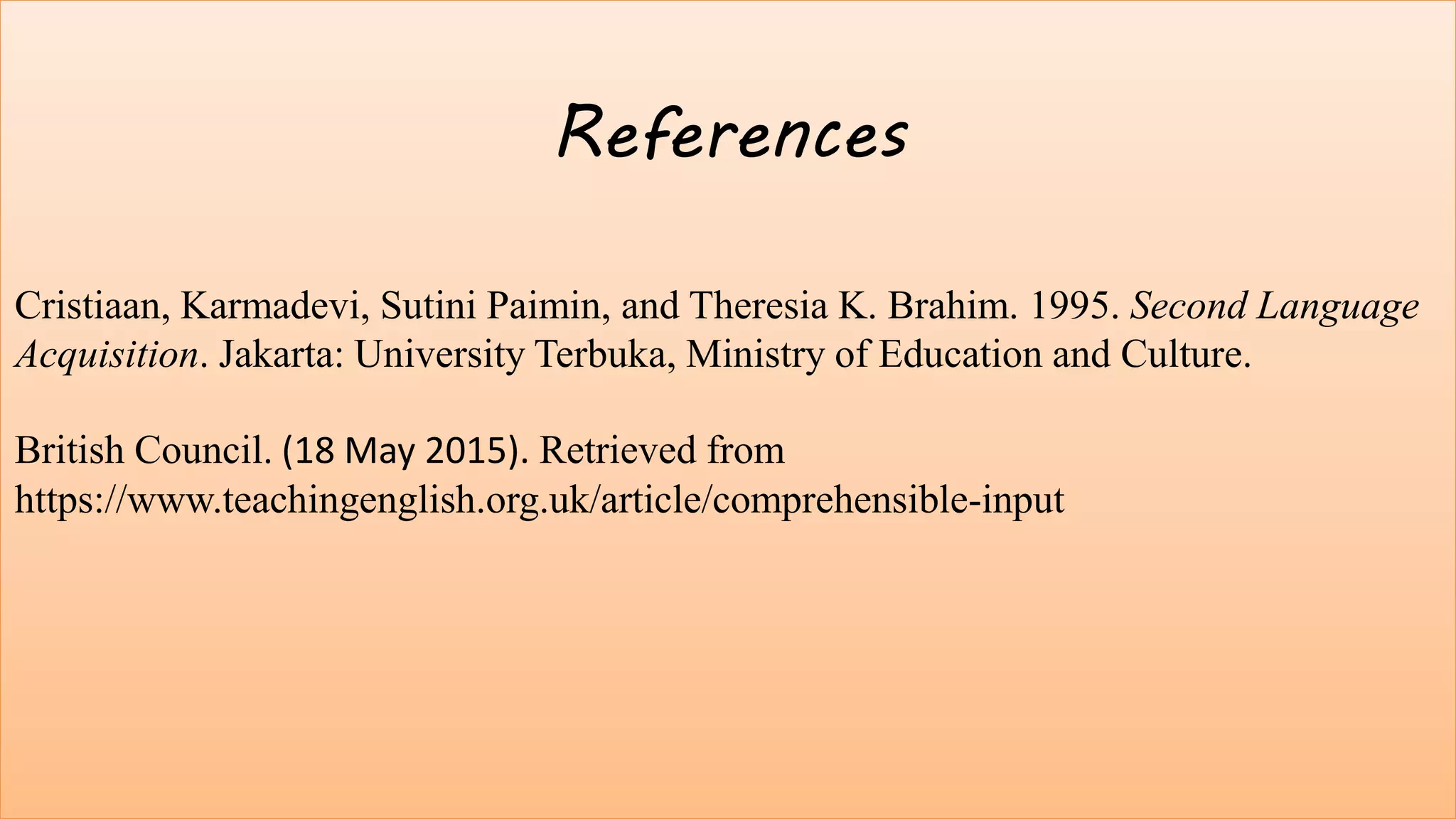 14
References
Cristiaan, Karmadevi, Sutini Paimin, and Theresia K. Brahim. 1995. Second
Language Acquisition. Jakarta: University Terbuka, Ministry of Education and
Culture.
Te, Pii. (February 16, 2014). Input, interaction, and second language
acquisition. Retrieved from https://www.slideshare.net/PeTii1/input-interaction-
and-second-language-acquisition
Farahanynia, Mahsa. (December 15, 2015). Input and Interaction in second
language learning. Retrieved from https://es.slideshare.net/mfarahanynia85/input-
and-interaction-in-second-language-learning
References
Cristiaan, Karmadevi, Sutini Paimin, and Theresia K. Brahim. 1995. Second Language
Acquisition. Jakarta: University Terbuka, Ministry of Education and Culture.
British Council. (18 May 2015). Retrieved from
https://www.teachingenglish.org.uk/article/comprehensible-input
 