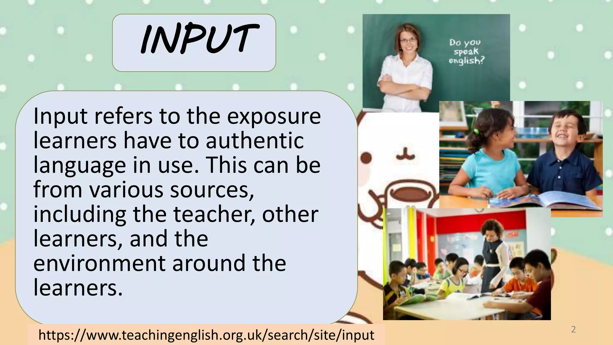 INPUT
Input refers to the exposure
learners have to authentic
language in use. This can be
from various sources,
including the teacher, other
learners, and the
environment around the
learners.
2
https://www.teachingenglish.org.uk/search/site/input
 