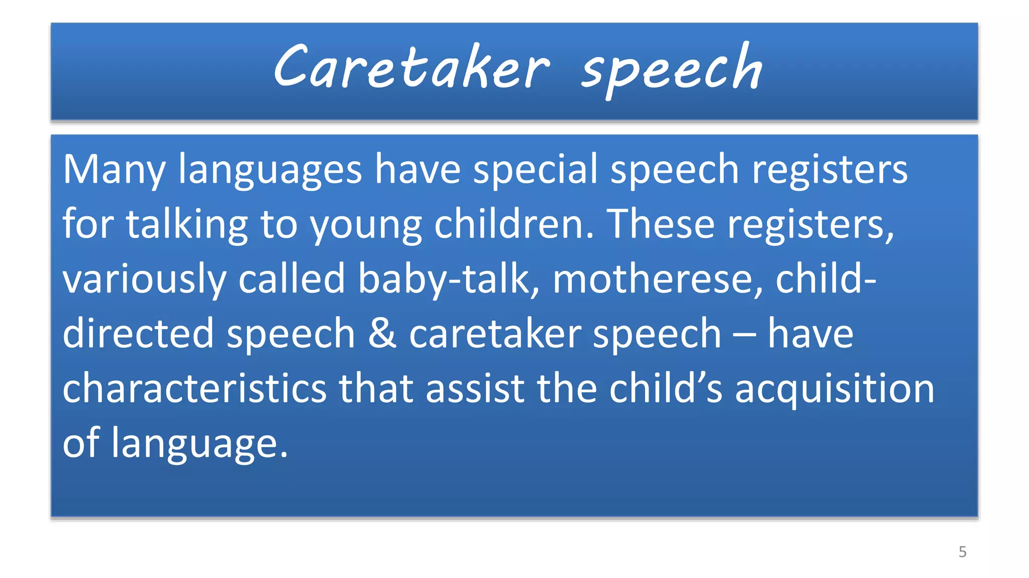 Caretaker speech
Many languages have special speech registers
for talking to young children. These registers,
variously called baby-talk, motherese, child-
directed speech & caretaker speech – have
characteristics that assist the child’s acquisition
of language.
5
 