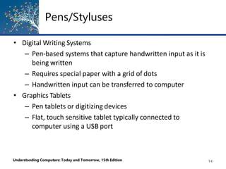 Pens/Styluses
Understanding Computers: Today and Tomorrow, 15th Edition 14
• Digital Writing Systems
– Pen-based systems that capture handwritten input as it is
being written
– Requires special paper with a grid of dots
– Handwritten input can be transferred to computer
• Graphics Tablets
– Pen tablets or digitizing devices
– Flat, touch sensitive tablet typically connected to
computer using a USB port
 