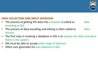 DATA COLLECTION AND INPUT OVERVIEW
• The process of getting the data into computer is called as data
encoding in GIS.
• The process of data encoding and editing is often called as Data
Stream.
• The first step in creating a database in GIS is to acquire the data and place
them in the system.
• GIS must be able to accept wide range of datasets.
• Often user generates his own datasets in GIS.
 
