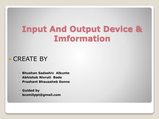 Input And Output Device &
Imformation
 CREATE BY
 Bhushan Sadashiv Alkunte
 Abhishek Nivruti Bade
 Prashant Bhausaheb Sonne
 Guided by
 bcomitppt@gmail.com
 