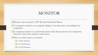 MONITOR
Monitor was invented in 1897 By Karl Ferdinand Braun.
 A computer monitor or a computer display is an electronic visual display for
computers.
A computer monitor is an electronic device that shows pictures for computers.
Monitors often look similar to televisions.
There are three types of monitor:
1. C.R.T Monitor
2. L.C.D Monitor
3. L.E.D Monitor
 
