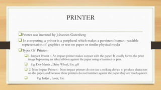 PRINTER
Printer was invented by Johannes Gutenberg
 In computing, a printer is a peripheral which makes a persistent human- readable
representation of graphics or text on paper or similar physical media
Types Of Printer:-
1. Impact Printer :- An impact printer makes contact with the paper. It usually forms the print
image bypressing an inked ribbon against the paper using a hammer or pins.
 Eg. Dot-Matrix , Daisy Wheel, Etc. gff
 2. Non-Impact Printer :- Non-impact printers do not use a striking device to produce characters
on the paper; and because these printers do not hammer against the paper they are much quieter.
 Eg. Inkjet , Laser, Etc.
 
