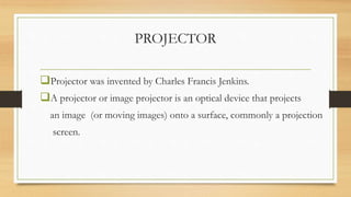 PROJECTOR
Projector was invented by Charles Francis Jenkins.
A projector or image projector is an optical device that projects
an image (or moving images) onto a surface, commonly a projection
screen.
 