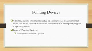 Pointing Devices
A pointing device, or sometimes called a pointing tool, is a hardware input
device that allows the user to move the mouse cursor in a computer program
or operating system.
Types of Pointing Devices:-
 Mouse Joystick Touchpad. Light Pen.
 