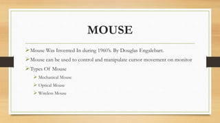 MOUSE
Mouse Was Invented In during 1960’s. By Douglas Engalebart.
Mouse can be used to control and manipulate cursor movement on monitor
Types Of Mouse
 Mechanical Mouse
 Optical Mouse
 Wireless Mouse
 