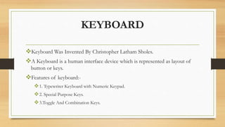 KEYBOARD
Keyboard Was Invented By Christopher Latham Sholes.
A Keyboard is a human interface device which is represented as layout of
button or keys.
Features of keyboard:-
1. Typewriter Keyboard with Numeric Keypad.
2. Special Purpose Keys.
3.Toggle And Combination Keys.
 