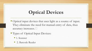 Optical Devices
 Optical input devices that uses light as a source of input.
They eliminate the need for manual entry of data, thus
accuracy increases.
 Types of Optical Input Devices:
 1. Scanner
 2. Barcode Reader
 