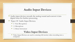 Audio Input Devices
 Audio input devices records the analog sound and convert it into
digital form for further processing.
 Types Of Audio Input Devices.
 1. Voice Recognition
 2. Microphone
 3. Music Instrument
Video Input Devices
 Video Input Devices are used to entering full motion video recording into a
computer.
 