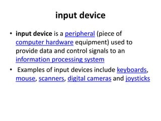 input device
• input device is a peripheral (piece of
computer hardware equipment) used to
provide data and control signals to an
information processing system
• Examples of input devices include keyboards,
mouse, scanners, digital cameras and joysticks
 