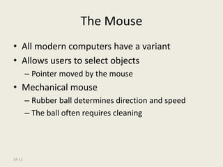 3A-11
The Mouse
• All modern computers have a variant
• Allows users to select objects
– Pointer moved by the mouse
• Mechanical mouse
– Rubber ball determines direction and speed
– The ball often requires cleaning
 