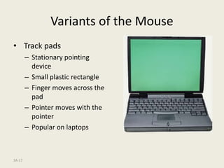 3A-17
Variants of the Mouse
• Track pads
– Stationary pointing
device
– Small plastic rectangle
– Finger moves across the
pad
– Pointer moves with the
pointer
– Popular on laptops
 