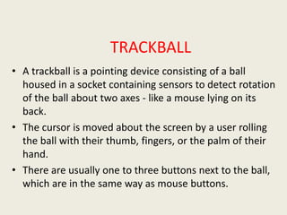 TRACKBALL
• A trackball is a pointing device consisting of a ball
housed in a socket containing sensors to detect rotation
of the ball about two axes - like a mouse lying on its
back.
• The cursor is moved about the screen by a user rolling
the ball with their thumb, fingers, or the palm of their
hand.
• There are usually one to three buttons next to the ball,
which are in the same way as mouse buttons.
 