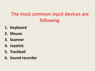 The most common input devices are
following.
1. Keyboard
2. Mouse
3. Scanner
4. Joystick
5. Trackball
6. Sound recorder
 