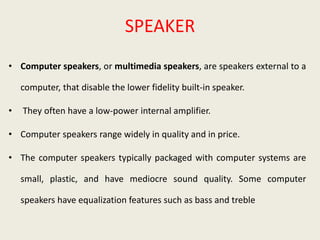 SPEAKER
• Computer speakers, or multimedia speakers, are speakers external to a
computer, that disable the lower fidelity built-in speaker.
• They often have a low-power internal amplifier.
• Computer speakers range widely in quality and in price.
• The computer speakers typically packaged with computer systems are
small, plastic, and have mediocre sound quality. Some computer
speakers have equalization features such as bass and treble
 