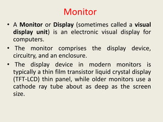 Monitor
• A Monitor or Display (sometimes called a visual
display unit) is an electronic visual display for
computers.
• The monitor comprises the display device,
circuitry, and an enclosure.
• The display device in modern monitors is
typically a thin film transistor liquid crystal display
(TFT-LCD) thin panel, while older monitors use a
cathode ray tube about as deep as the screen
size.
 
