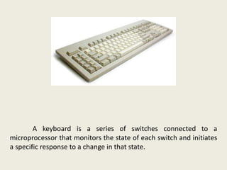 A keyboard is a series of switches connected to a
microprocessor that monitors the state of each switch and initiates
a specific response to a change in that state.
 