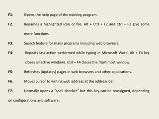 F1: Opens the help page of the working program.
F2: Renames a highlighted icon or file. Alt + Ctrl + F2 and Ctrl + F2 give some
more functions.
F3: Search feature for many programs including web browsers.
F4: Repeats last action performed while typing in Microsoft Word. Alt + F4 key
closes all active windows. Ctrl + F4 closes the front most window.
F5: Refreshes (updates) pages in web browsers and other applications.
F6: Moves cursor to writing web address at the address bar.
F7: Normally opens a “spell checker” but this key can be reassigned, depending
on configurations and software.
 